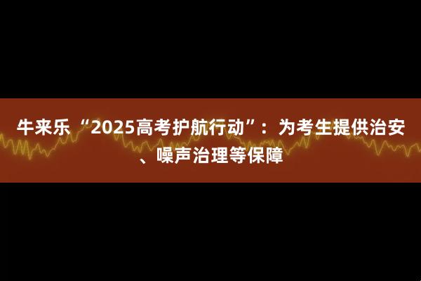 牛来乐 “2025高考护航行动”：为考生提供治安、噪声治理等保障