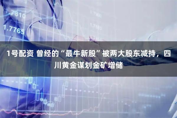 1号配资 曾经的“最牛新股”被两大股东减持，四川黄金谋划金矿增储