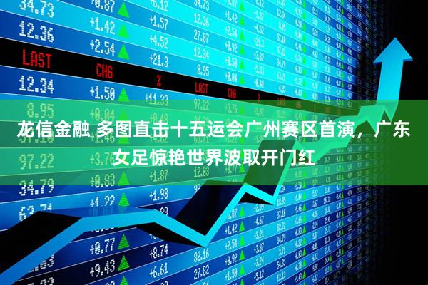 龙信金融 多图直击十五运会广州赛区首演，广东女足惊艳世界波取开门红