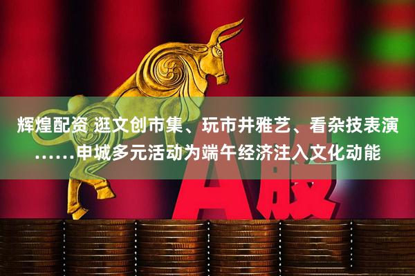 辉煌配资 逛文创市集、玩市井雅艺、看杂技表演……申城多元活动为端午经济注入文化动能