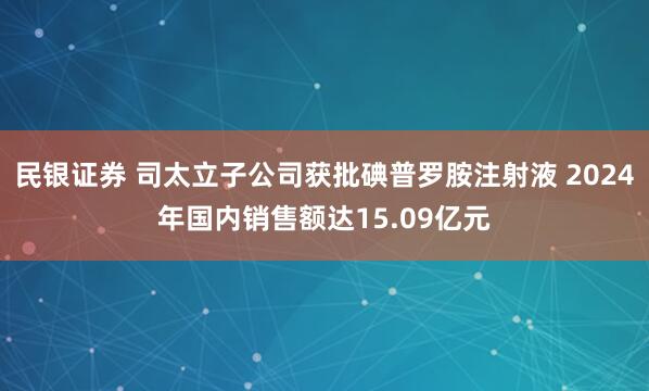 民银证券 司太立子公司获批碘普罗胺注射液 2024年国内销售额达15.09亿元