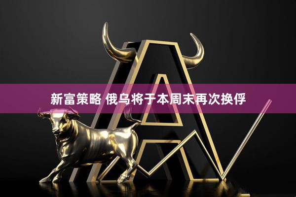 新富策略 俄乌将于本周末再次换俘