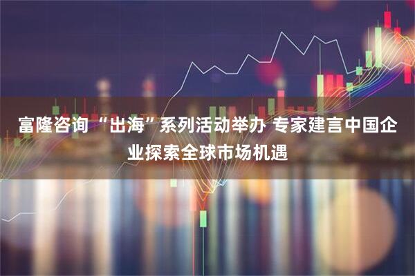 富隆咨询 “出海”系列活动举办 专家建言中国企业探索全球市场机遇