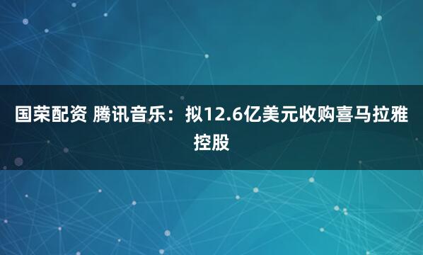 国荣配资 腾讯音乐：拟12.6亿美元收购喜马拉雅控股