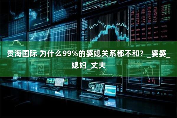 贵海国际 为什么99%的婆媳关系都不和？_婆婆_媳妇_丈夫