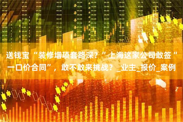 送钱宝 “装修增项套路深？”上海这家公司敢签“一口价合同”，敢不敢来挑战？_业主_报价_案例