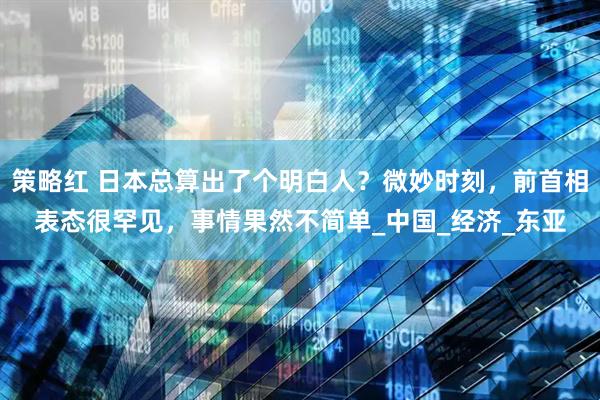 策略红 日本总算出了个明白人？微妙时刻，前首相表态很罕见，事情果然不简单_中国_经济_东亚
