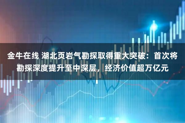 金牛在线 湖北页岩气勘探取得重大突破：首次将勘探深度提升至中深层，经济价值超万亿元