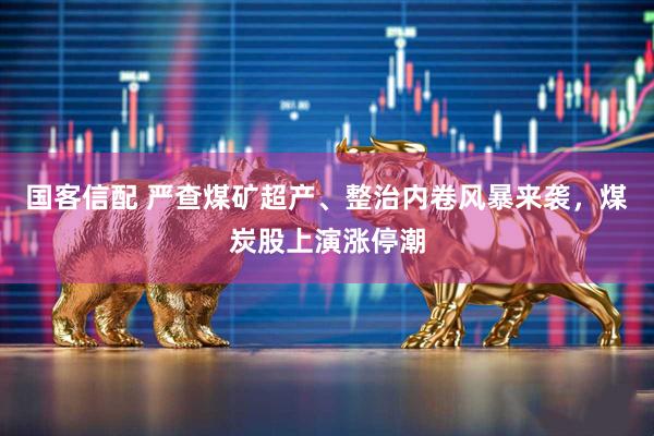 国客信配 严查煤矿超产、整治内卷风暴来袭，煤炭股上演涨停潮