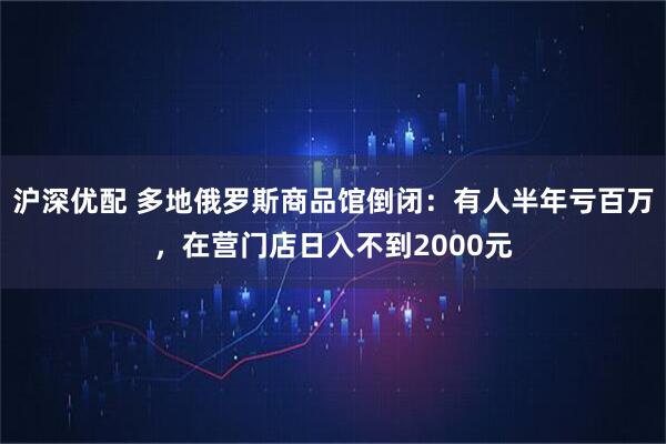 沪深优配 多地俄罗斯商品馆倒闭：有人半年亏百万，在营门店日入不到2000元