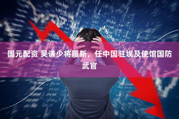 国元配资 吴谦少将履新，任中国驻埃及使馆国防武官