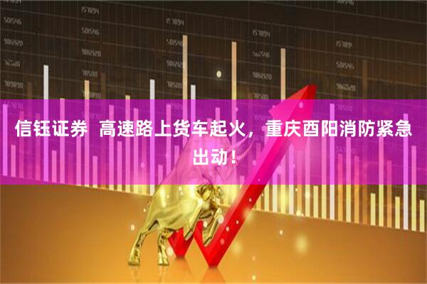 信钰证券  高速路上货车起火，重庆酉阳消防紧急出动！