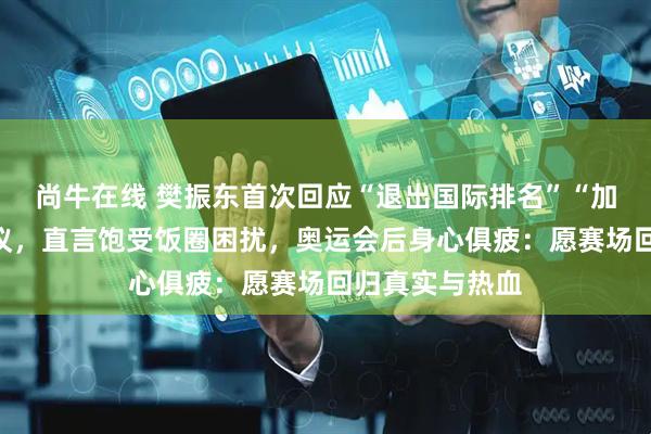 尚牛在线 樊振东首次回应“退出国际排名”“加盟德甲”等争议，直言饱受饭圈困扰，奥运会后身心俱疲：愿赛场回归真实与热血