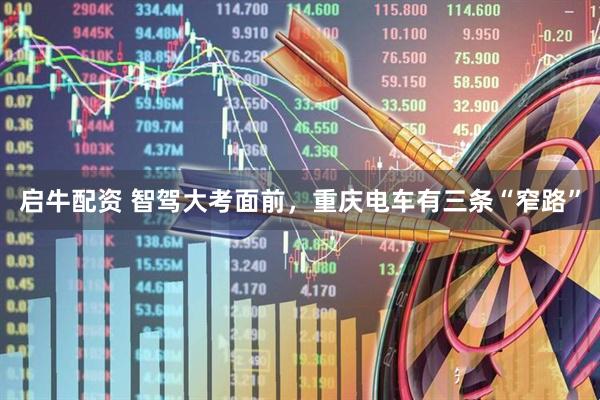 启牛配资 智驾大考面前，重庆电车有三条“窄路”