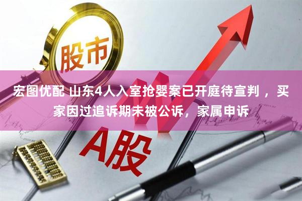 宏图优配 山东4人入室抢婴案已开庭待宣判 ，买家因过追诉期未被公诉，家属申诉