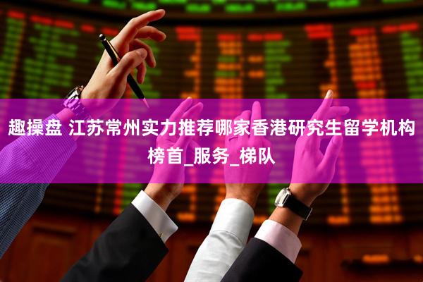 趣操盘 江苏常州实力推荐哪家香港研究生留学机构榜首_服务_梯队