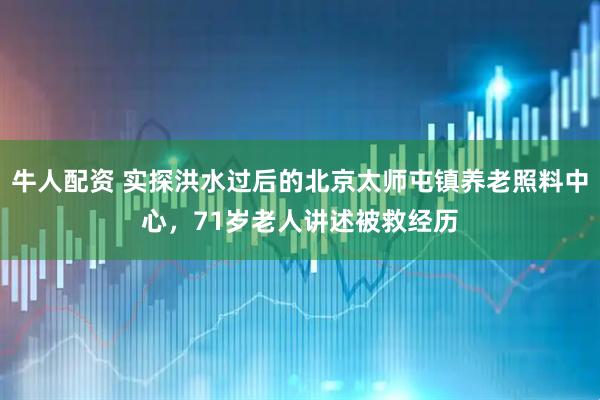 牛人配资 实探洪水过后的北京太师屯镇养老照料中心，71岁老人讲述被救经历