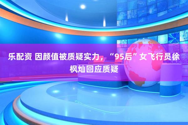 乐配资 因颜值被质疑实力，“95后”女飞行员徐枫灿回应质疑