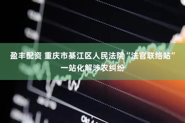 盈丰配资 重庆市綦江区人民法院“法官联络站”一站化解涉农纠纷