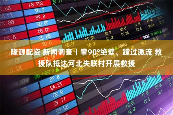 隆源配资 新闻调查丨攀90°绝壁、蹚过激流 救援队抵达河北失联村开展救援