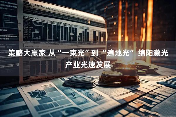 策略大赢家 从“一束光”到 “遍地光” 绵阳激光产业光速发展