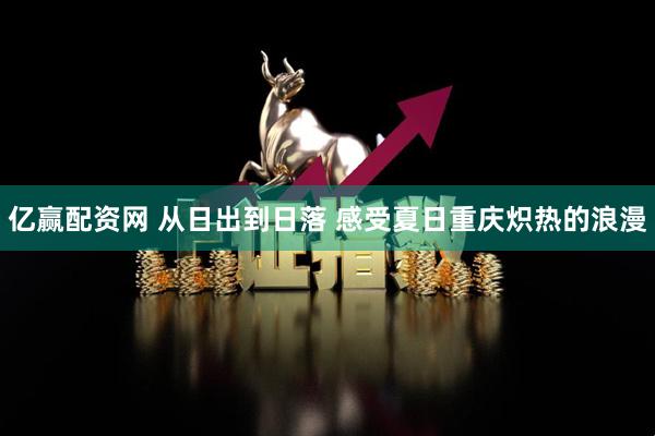亿赢配资网 从日出到日落 感受夏日重庆炽热的浪漫