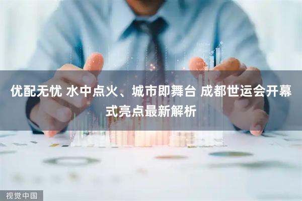 优配无忧 水中点火、城市即舞台 成都世运会开幕式亮点最新解析