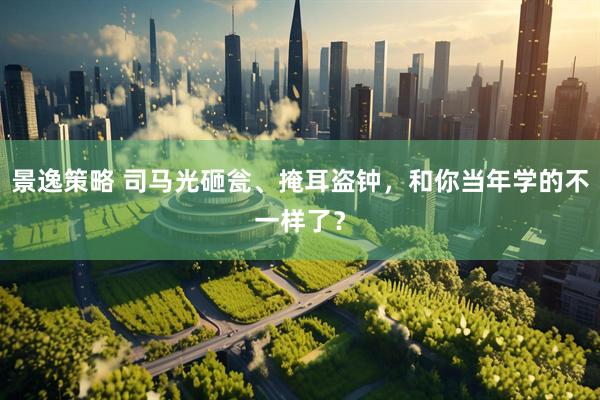 景逸策略 司马光砸瓮、掩耳盗钟，和你当年学的不一样了？