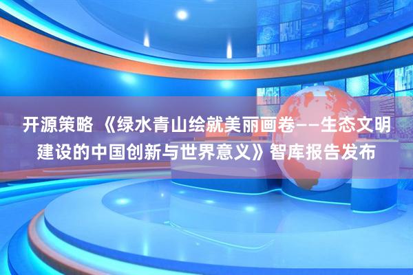 开源策略 《绿水青山绘就美丽画卷——生态文明建设的中国创新与世界意义》智库报告发布