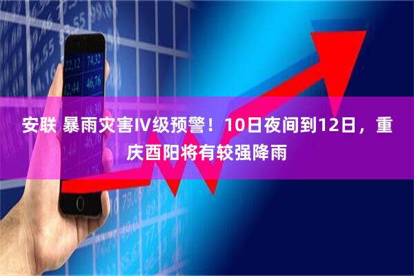 安联 暴雨灾害Ⅳ级预警！10日夜间到12日，重庆酉阳将有较强降雨