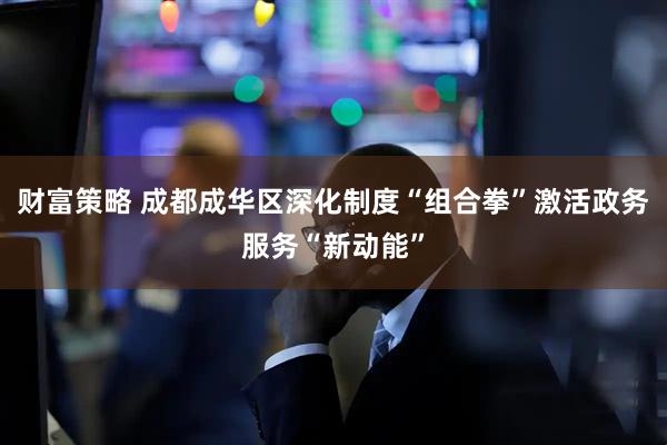 财富策略 成都成华区深化制度“组合拳”激活政务服务“新动能”