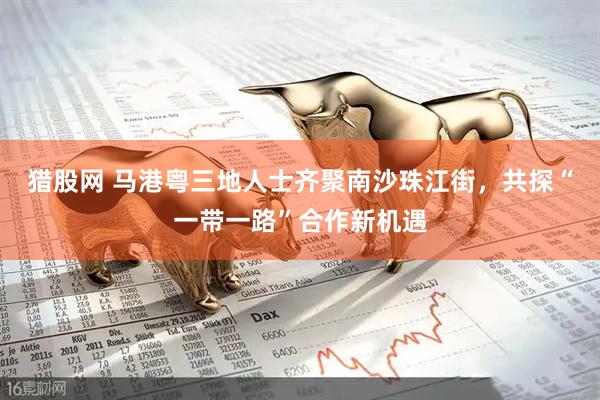 猎股网 马港粤三地人士齐聚南沙珠江街，共探“一带一路”合作新机遇