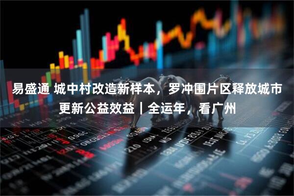 易盛通 城中村改造新样本，罗冲围片区释放城市更新公益效益｜全运年，看广州