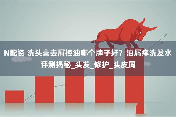 N配资 洗头膏去屑控油哪个牌子好？油屑痒洗发水评测揭秘_头发_修护_头皮屑