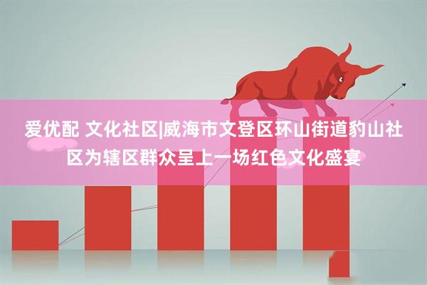 爱优配 文化社区|威海市文登区环山街道豹山社区为辖区群众呈上一场红色文化盛宴