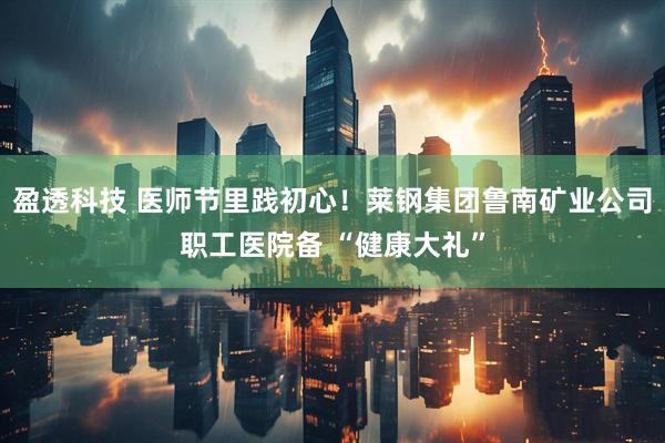 盈透科技 医师节里践初心！莱钢集团鲁南矿业公司职工医院备 “健康大礼”