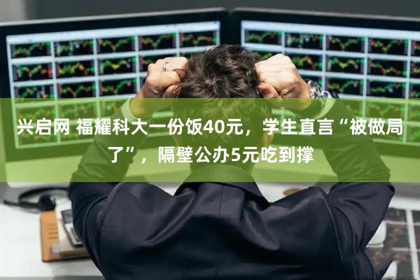 兴启网 福耀科大一份饭40元，学生直言“被做局了”，隔壁公办5元吃到撑