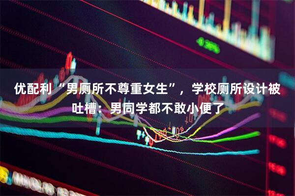 优配利 “男厕所不尊重女生”，学校厕所设计被吐槽：男同学都不敢小便了