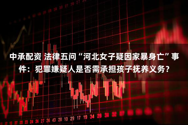 中承配资 法律五问“河北女子疑因家暴身亡”事件：犯罪嫌疑人是否需承担孩子抚养义务？