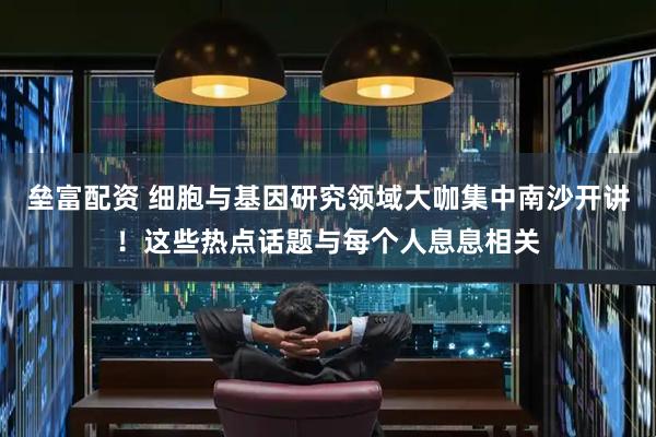 垒富配资 细胞与基因研究领域大咖集中南沙开讲！这些热点话题与每个人息息相关
