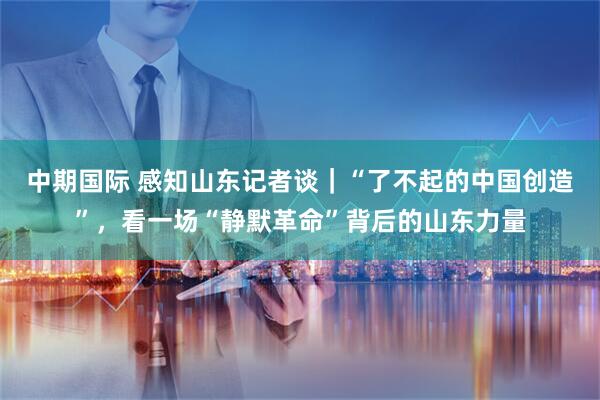 中期国际 感知山东记者谈｜“了不起的中国创造”，看一场“静默革命”背后的山东力量