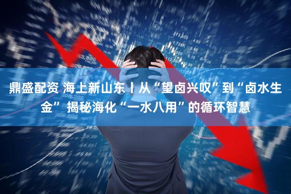 鼎盛配资 海上新山东丨从“望卤兴叹”到“卤水生金” 揭秘海化“一水八用”的循环智慧