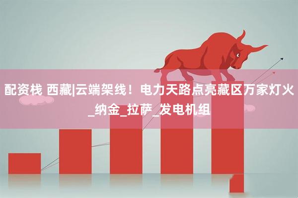 配资栈 西藏|云端架线！电力天路点亮藏区万家灯火_纳金_拉萨_发电机组