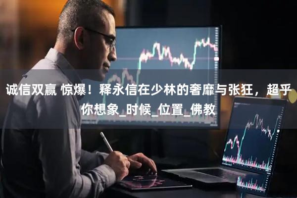诚信双赢 惊爆！释永信在少林的奢靡与张狂，超乎你想象_时候_位置_佛教