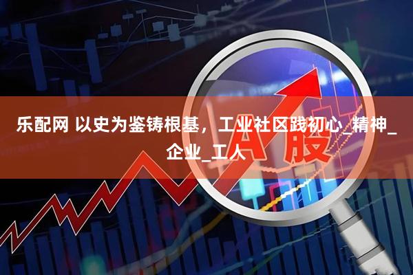 乐配网 以史为鉴铸根基，工业社区践初心_精神_企业_工人
