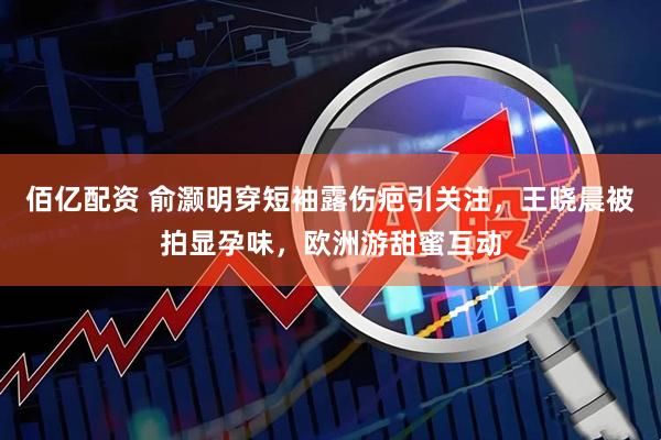 佰亿配资 俞灏明穿短袖露伤疤引关注，王晓晨被拍显孕味，欧洲游甜蜜互动