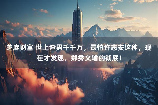 芝麻财富 世上渣男千千万，最怕许志安这种，现在才发现，郑秀文输的彻底！