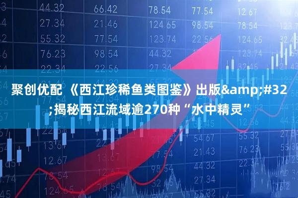 聚创优配 《西江珍稀鱼类图鉴》出版&#32;揭秘西江流域逾270种“水中精灵”