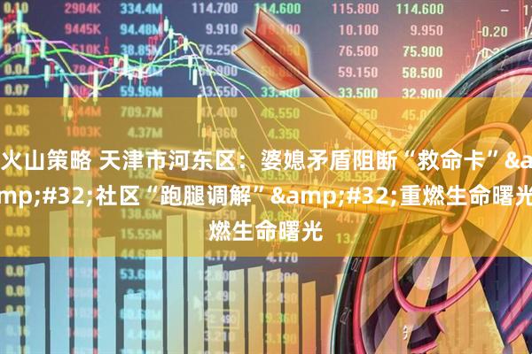 火山策略 天津市河东区：婆媳矛盾阻断“救命卡”&#32;社区“跑腿调解”&#32;重燃生命曙光