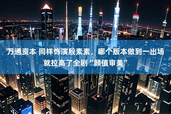 万通资本 同样饰演殷素素，哪个版本做到一出场就拉高了全剧“颜值审美”